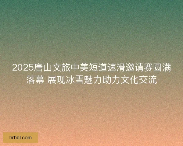 2025唐山文旅中美短道速滑邀请赛圆满落幕 展现冰雪魅力助力文化交流