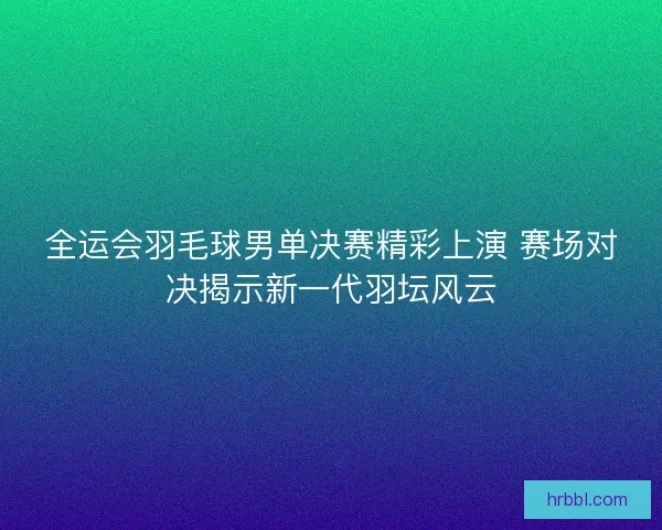 全运会羽毛球男单决赛精彩上演 赛场对决揭示新一代羽坛风云