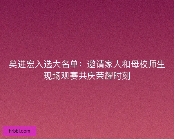 矣进宏入选大名单：邀请家人和母校师生现场观赛共庆荣耀时刻