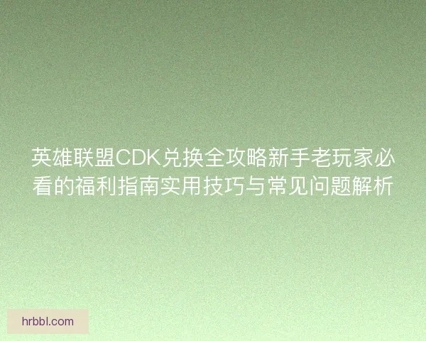 英雄联盟CDK兑换全攻略新手老玩家必看的福利指南实用技巧与常见问题解析