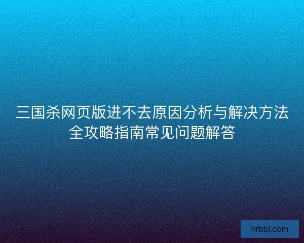 三国杀网页版进不去原因分析与解决方法全攻略指南常见问题解答