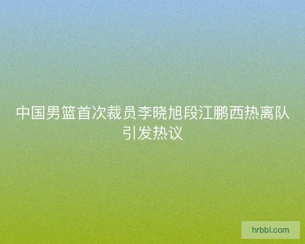 中国男篮首次裁员李晓旭段江鹏西热离队引发热议