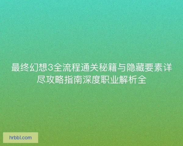 最终幻想3全流程通关秘籍与隐藏要素详尽攻略指南深度职业解析全