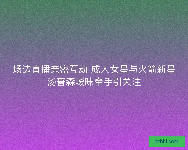 场边直播亲密互动 成人女星与火箭新星汤普森暧昧牵手引关注 场边直播亲密互动 成人女星与火箭新星汤普森暧昧牵手引关注