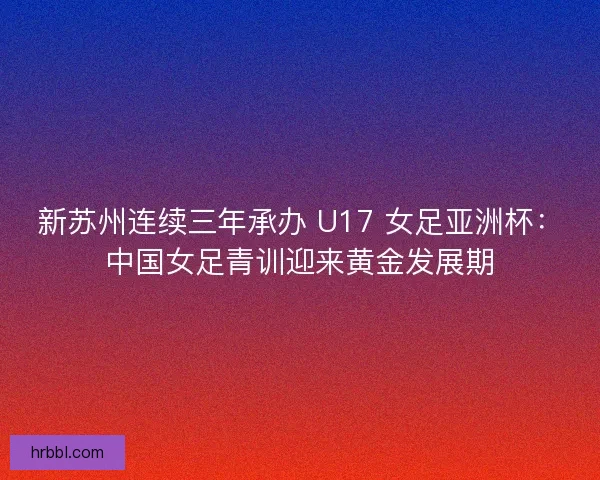 新苏州连续三年承办 U17 女足亚洲杯：中国女足青训迎来黄金发展期