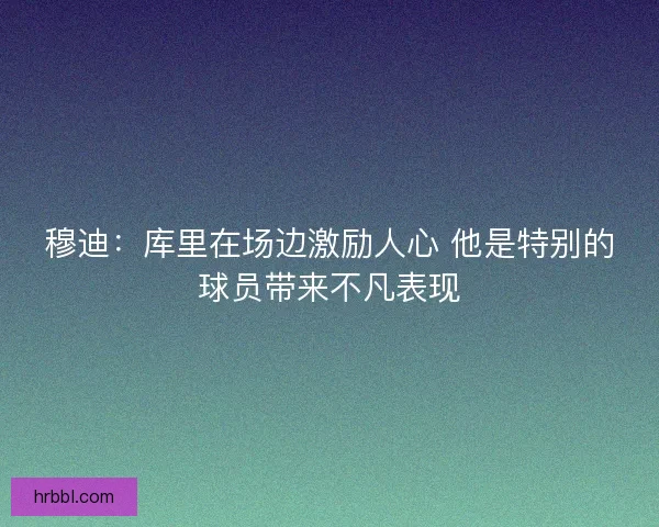 穆迪：库里在场边激励人心 他是特别的球员带来不凡表现
