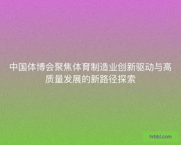 中国体博会聚焦体育制造业创新驱动与高质量发展的新路径探索