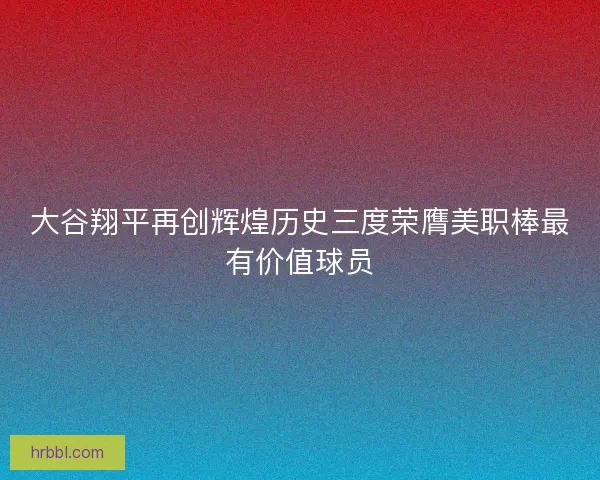 大谷翔平再创辉煌历史三度荣膺美职棒最有价值球员
