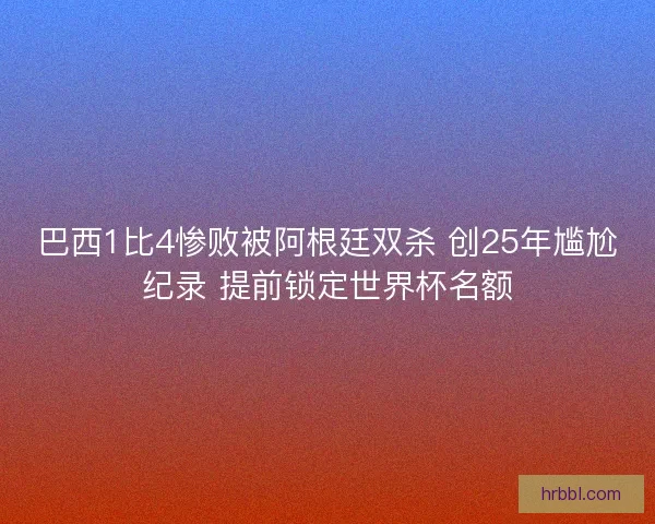 巴西1比4惨败被阿根廷双杀 创25年尴尬纪录 提前锁定世界杯名额