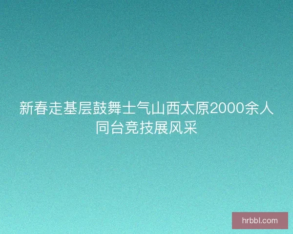 新春走基层鼓舞士气山西太原2000余人同台竞技展风采