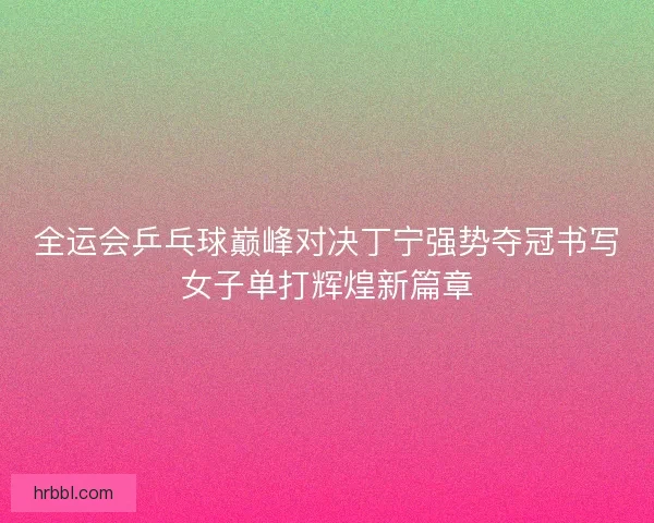 全运会乒乓球巅峰对决丁宁强势夺冠书写女子单打辉煌新篇章 全运会乒乓球巅峰对决丁宁强势夺冠书写女子单打辉煌新篇章