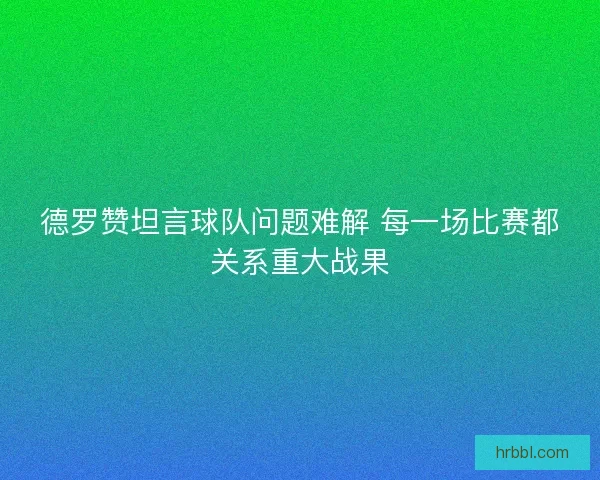 德罗赞坦言球队问题难解 每一场比赛都关系重大战果