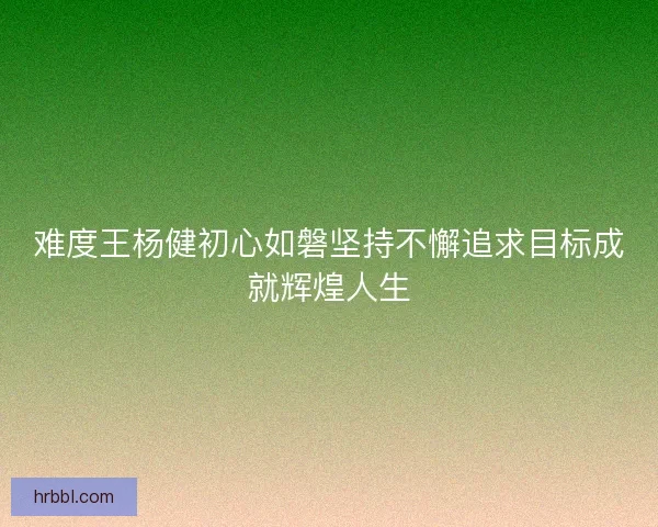 难度王杨健初心如磐坚持不懈追求目标成就辉煌人生 难度王杨健初心如磐坚持不懈追求目标成就辉煌人生