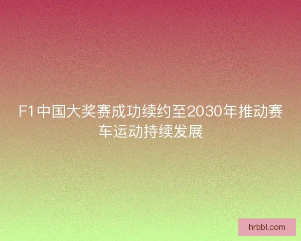 F1中国大奖赛成功续约至2030年推动赛车运动持续发展