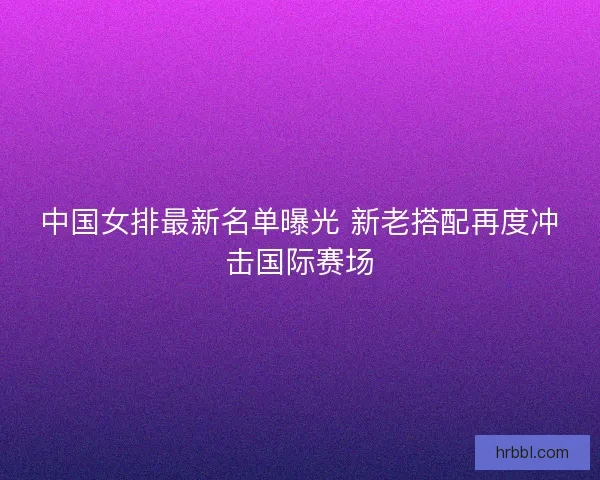 中国女排最新名单曝光 新老搭配再度冲击国际赛场 中国女排最新名单曝光 新老搭配再度冲击国际赛场