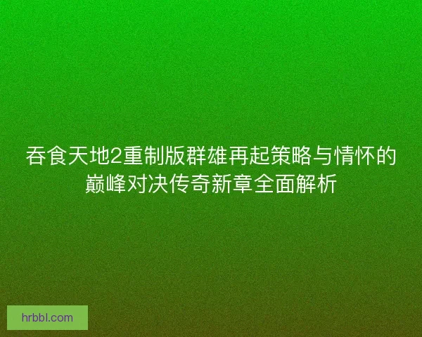 吞食天地2重制版群雄再起策略与情怀的巅峰对决传奇新章全面解析 吞食天地2重制版群雄再起策略与情怀的巅峰对决传奇新章全面解析