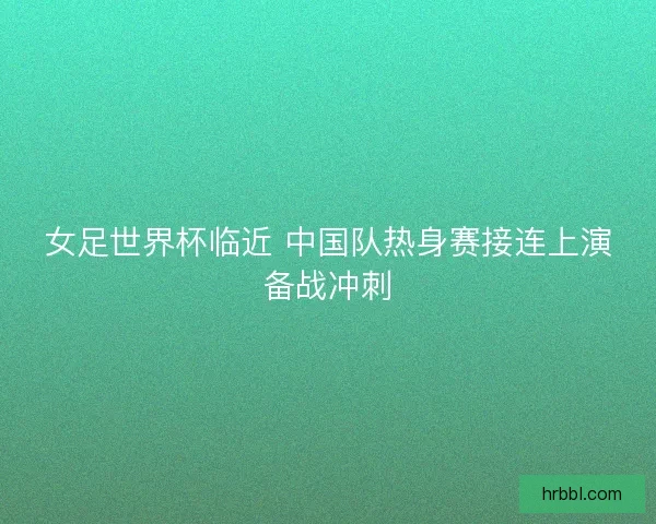 女足世界杯临近 中国队热身赛接连上演备战冲刺
