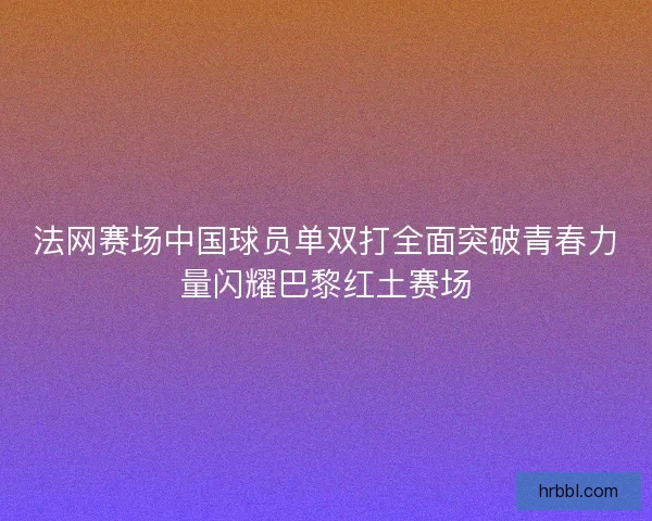 法网赛场中国球员单双打全面突破青春力量闪耀巴黎红土赛场 法网赛场中国球员单双打全面突破青春力量闪耀巴黎红土赛场