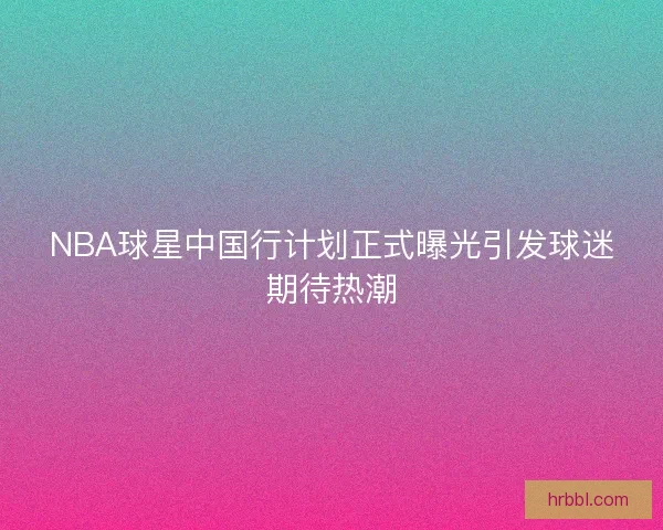 NBA球星中国行计划正式曝光引发球迷期待热潮