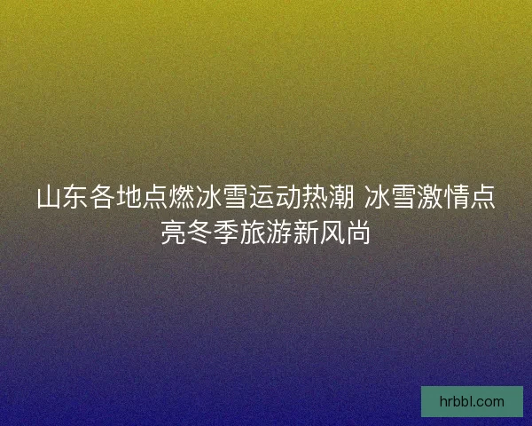 山东各地点燃冰雪运动热潮 冰雪激情点亮冬季旅游新风尚