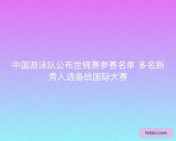 中国游泳队公布世锦赛参赛名单 多名新秀入选备战国际大赛