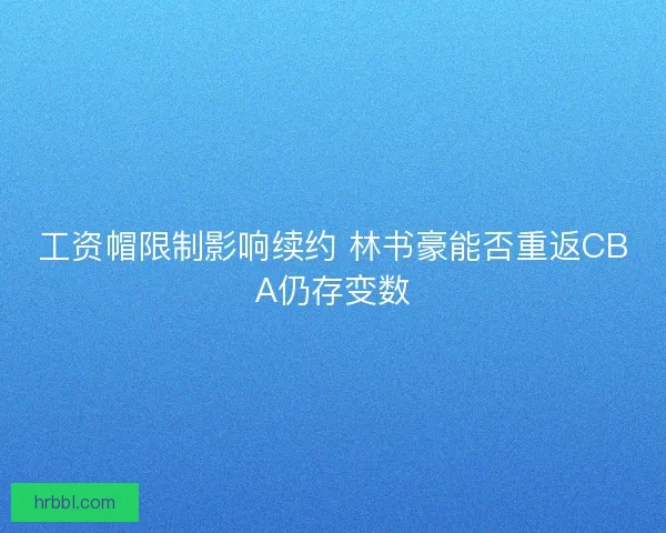 工资帽限制影响续约 林书豪能否重返CBA仍存变数