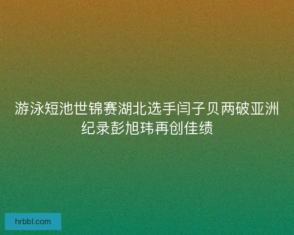 游泳短池世锦赛湖北选手闫子贝两破亚洲纪录彭旭玮再创佳绩