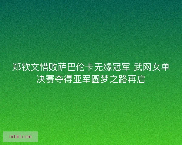 郑钦文惜败萨巴伦卡无缘冠军 武网女单决赛夺得亚军圆梦之路再启