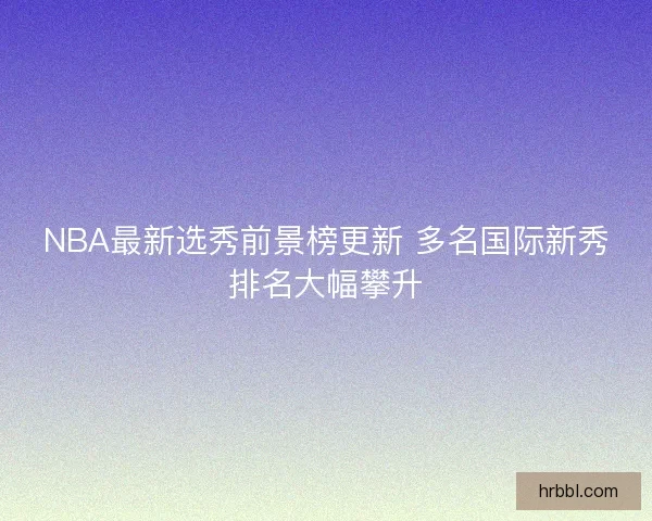 NBA最新选秀前景榜更新 多名国际新秀排名大幅攀升 NBA最新选秀前景榜更新 多名国际新秀排名大幅攀升