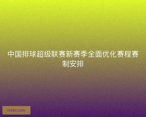 中国排球超级联赛新赛季全面优化赛程赛制安排 中国排球超级联赛新赛季全面优化赛程赛制安排