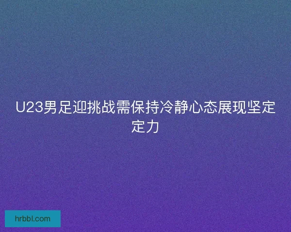 U23男足迎挑战需保持冷静心态展现坚定定力